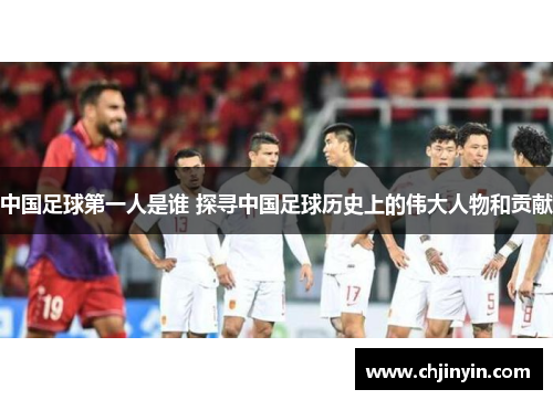 中国足球第一人是谁 探寻中国足球历史上的伟大人物和贡献