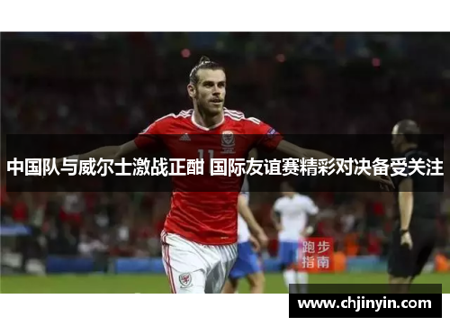 中国队与威尔士激战正酣 国际友谊赛精彩对决备受关注