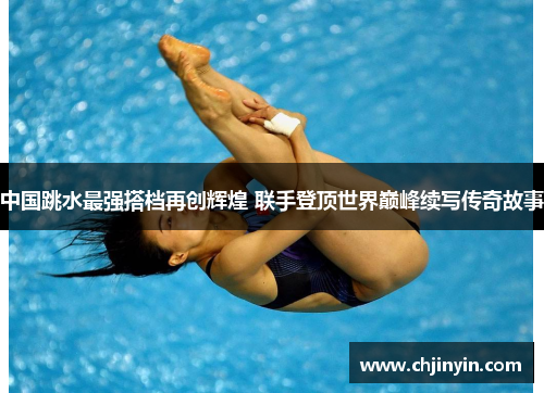 中国跳水最强搭档再创辉煌 联手登顶世界巅峰续写传奇故事