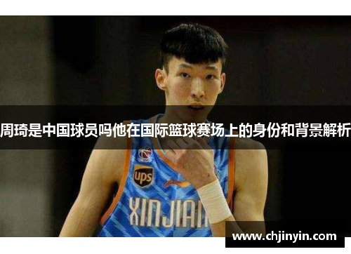 周琦是中国球员吗他在国际篮球赛场上的身份和背景解析